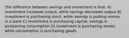 The difference between savings and investment is that: A) investment increases output, while savings decreases output B) investment is purchasing stock, while savings is putting money in a bank C) investment is purchasing capital, savings is postponing consumption D) investment is purchasing assets, while consumption is purchasing goods