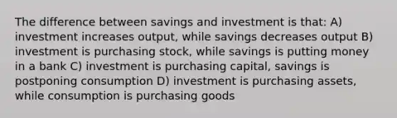 The difference between savings and investment is that: A) investment increases output, while savings decreases output B) investment is purchasing stock, while savings is putting money in a bank C) investment is purchasing capital, savings is postponing consumption D) investment is purchasing assets, while consumption is purchasing goods