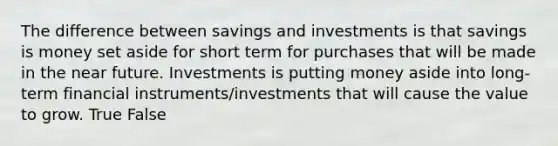 The difference between savings and investments is that savings is money set aside for short term for purchases that will be made in <a href='https://www.questionai.com/knowledge/k3kaQH73w3-the-near-future' class='anchor-knowledge'>the near future</a>. Investments is putting money aside into long-term financial instruments/investments that will cause the value to grow. True False