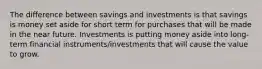 The difference between savings and investments is that savings is money set aside for short term for purchases that will be made in the near future. Investments is putting money aside into long-term financial instruments/investments that will cause the value to grow.