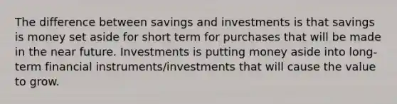 The difference between savings and investments is that savings is money set aside for short term for purchases that will be made in the near future. Investments is putting money aside into long-term financial instruments/investments that will cause the value to grow.