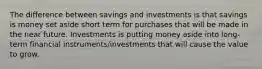 The difference between savings and investments is that savings is money set aside short term for purchases that will be made in the near future. Investments is putting money aside into long-term financial instruments/investments that will cause the value to grow.