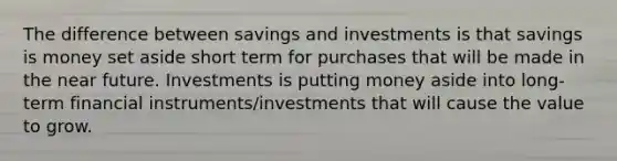 The difference between savings and investments is that savings is money set aside short term for purchases that will be made in the near future. Investments is putting money aside into long-term financial instruments/investments that will cause the value to grow.