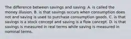 The difference between savings and saving: A. is called the money illusion. B. is that savings occurs when consumption does not and saving is used to purchase consumption goods. C. is that savings is a stock concept and saving is a flow concept. D. is that savings is measured in real terms while saving is measured in nominal terms.