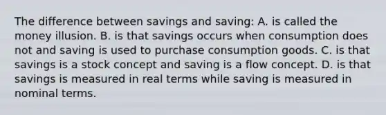 The difference between savings and saving: A. is called the money illusion. B. is that savings occurs when consumption does not and saving is used to purchase consumption goods. C. is that savings is a stock concept and saving is a flow concept. D. is that savings is measured in real terms while saving is measured in nominal terms.