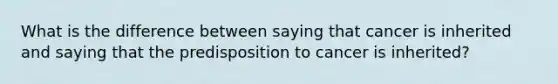 What is the difference between saying that cancer is inherited and saying that the predisposition to cancer is inherited?