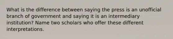 What is the difference between saying the press is an unofficial branch of government and saying it is an intermediary institution? Name two scholars who offer these different interpretations.