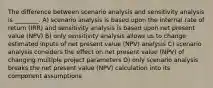 The difference between scenario analysis and sensitivity analysis is ________. A) scenario analysis is based upon the internal rate of return (IRR) and sensitivity analysis is based upon net present value (NPV) B) only sensitivity analysis allows us to change estimated inputs of net present value (NPV) analysis C) scenario analysis considers the effect on net present value (NPV) of changing multiple project parameters D) only scenario analysis breaks the net present value (NPV) calculation into its component assumptions