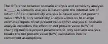 The difference between scenario analysis and sensitivity analysis is _____. A. scenario analysis is based upon the internal rate of return (IRR) and sensitivity analysis is based upon net present value (NPV) B. only sensitivity analysis allows us to change estimated inputs of net present value (NPV) analysis C. scenario analysis considers the effect on net present value (NPV) of changing multiple project parameters D. only scenario analysis breaks the net present value (NPV) calculation into its component assumptions