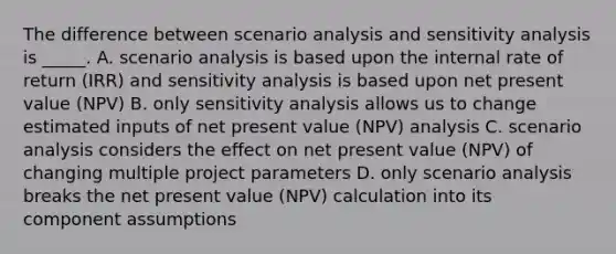 The difference between scenario analysis and sensitivity analysis is _____. A. scenario analysis is based upon the internal rate of return (IRR) and sensitivity analysis is based upon net present value (NPV) B. only sensitivity analysis allows us to change estimated inputs of net present value (NPV) analysis C. scenario analysis considers the effect on net present value (NPV) of changing multiple project parameters D. only scenario analysis breaks the net present value (NPV) calculation into its component assumptions