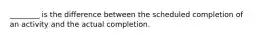 ________ is the difference between the scheduled completion of an activity and the actual completion.