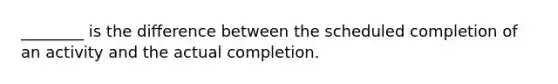 ________ is the difference between the scheduled completion of an activity and the actual completion.