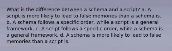 What is the difference between a schema and a script? a. A script is more likely to lead to false memories than a schema is. b. A schema follows a specific order, while a script is a general framework. c. A script follows a specific order, while a schema is a general framework. d. A schema is more likely to lead to false memories than a script is.