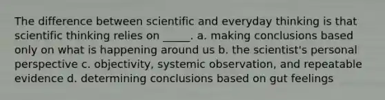 The difference between scientific and everyday thinking is that scientific thinking relies on _____. a. making conclusions based only on what is happening around us b. the scientist's personal perspective c. objectivity, systemic observation, and repeatable evidence d. determining conclusions based on gut feelings