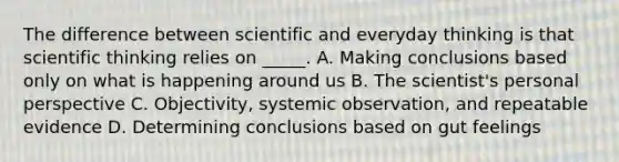 The difference between scientific and everyday thinking is that scientific thinking relies on _____. A. Making conclusions based only on what is happening around us B. The scientist's personal perspective C. Objectivity, systemic observation, and repeatable evidence D. Determining conclusions based on gut feelings