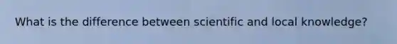 What is the difference between scientific and local knowledge?