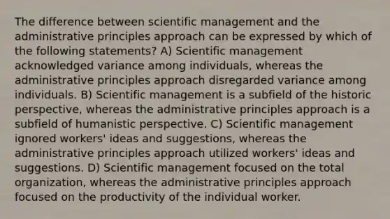 The difference between scientific management and the administrative principles approach can be expressed by which of the following statements? A) Scientific management acknowledged variance among individuals, whereas the administrative principles approach disregarded variance among individuals. B) Scientific management is a subfield of the historic perspective, whereas the administrative principles approach is a subfield of humanistic perspective. C) Scientific management ignored workers' ideas and suggestions, whereas the administrative principles approach utilized workers' ideas and suggestions. D) Scientific management focused on the total organization, whereas the administrative principles approach focused on the productivity of the individual worker.