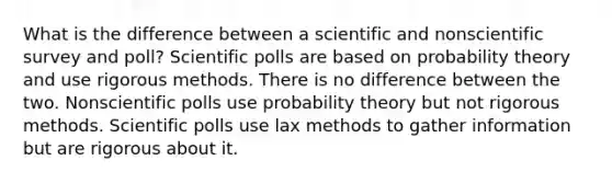 What is the difference between a scientific and nonscientific survey and poll? Scientific polls are based on probability theory and use rigorous methods. There is no difference between the two. Nonscientific polls use probability theory but not rigorous methods. Scientific polls use lax methods to gather information but are rigorous about it.