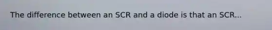 The difference between an SCR and a diode is that an SCR...