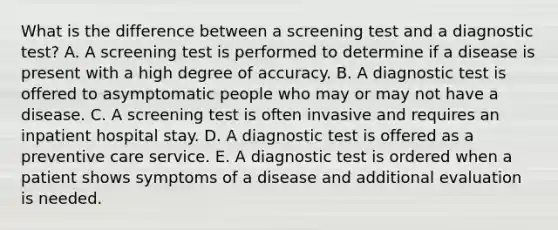 What is the difference between a screening test and a diagnostic test? A. A screening test is performed to determine if a disease is present with a high degree of accuracy. B. A diagnostic test is offered to asymptomatic people who may or may not have a disease. C. A screening test is often invasive and requires an inpatient hospital stay. D. A diagnostic test is offered as a preventive care service. E. A diagnostic test is ordered when a patient shows symptoms of a disease and additional evaluation is needed.