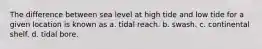 The difference between sea level at high tide and low tide for a given location is known as a. tidal reach. b. swash. c. continental shelf. d. tidal bore.