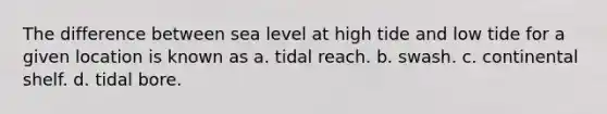 The difference between sea level at high tide and low tide for a given location is known as a. tidal reach. b. swash. c. continental shelf. d. tidal bore.