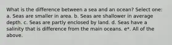 What is the difference between a sea and an ocean? Select one: a. Seas are smaller in area. b. Seas are shallower in average depth. c. Seas are partly enclosed by land. d. Seas have a salinity that is difference from the main oceans. e*. All of the above.