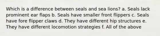 Which is a difference between seals and sea lions? a. Seals lack prominent ear flaps b. Seals have smaller front flippers c. Seals have fore flipper claws d. They have different hip structures e. They have different locomotion strategies f. All of the above