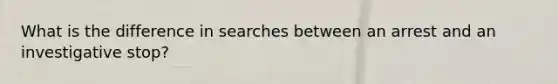 What is the difference in searches between an arrest and an investigative stop?