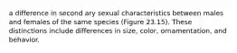 a difference in second ary sexual characteristics between males and females of the same species (Figure 23.15). These distinctions include differences in size, color, ornamentation, and behavior.