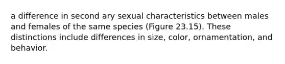 a difference in second ary sexual characteristics between males and females of the same species (Figure 23.15). These distinctions include differences in size, color, ornamentation, and behavior.