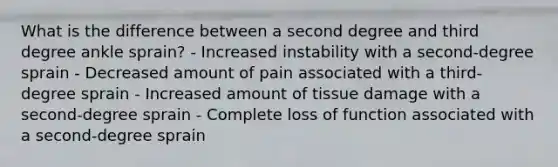 What is the difference between a second degree and third degree ankle sprain? - Increased instability with a second-degree sprain - Decreased amount of pain associated with a third-degree sprain - Increased amount of tissue damage with a second-degree sprain - Complete loss of function associated with a second-degree sprain