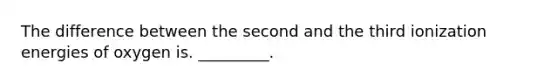 The difference between the second and the third ionization energies of oxygen is. _________.