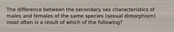 The difference between the secondary sex characteristics of males and females of the same species (sexual dimorphism) most often is a result of which of the following?