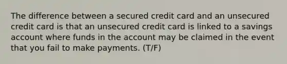 The difference between a secured credit card and an unsecured credit card is that an unsecured credit card is linked to a savings account where funds in the account may be claimed in the event that you fail to make payments. (T/F)