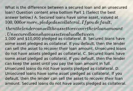 What is the difference between a secured loan and an unsecured​ loan? Question content area bottom Part 1 ​(Select the best answer​ below.) A. Secured loans have some​ asset, valued at​ 100,000 or​ more, pledged as collateral. If you​ default, then the lender can sell the asset to recover their loan amount. Unsecured loans have assets valued between​1,000 and​ 10,000 pledged as collateral. B. Secured loans have some asset pledged as collateral. If you​ default, then the lender can sell the asset to recover their loan amount. Unsecured loans do not have assets pledged as collateral. C. Secured loans have some asset pledged as collateral. If you​ default, then the lender can keep the asset until you pay the loan amount in full. Unsecured loans do not have assets pledged as collateral. D. Unsecured loans have some asset pledged as collateral. If you​ default, then the lender can sell the asset to recover their loan amount. Secured loans do not have assets pledged as collateral.