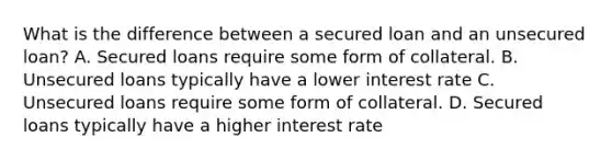 What is the difference between a secured loan and an unsecured loan? A. Secured loans require some form of collateral. B. Unsecured loans typically have a lower interest rate C. Unsecured loans require some form of collateral. D. Secured loans typically have a higher interest rate