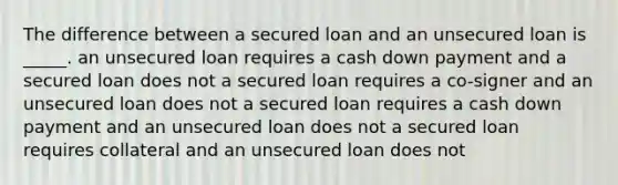 The difference between a secured loan and an unsecured loan is _____. an unsecured loan requires a cash down payment and a secured loan does not a secured loan requires a co-signer and an unsecured loan does not a secured loan requires a cash down payment and an unsecured loan does not a secured loan requires collateral and an unsecured loan does not