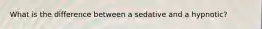 What is the difference between a sedative and a hypnotic?