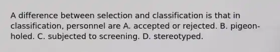 A difference between selection and classification is that in classification, personnel are A. accepted or rejected. B. pigeon-holed. C. subjected to screening. D. stereotyped. ​