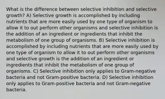 What is the difference between selective inhibition and selective growth? A) Selective growth is accomplished by including nutrients that are more easily used by one type of organism to allow it to out perform other organisms and selective inhibition is the addition of an ingredient or ingredients that inhibit the metabolism of one group of organisms. B) Selective inhibition is accomplished by including nutrients that are more easily used by one type of organism to allow it to out perform other organisms and selective growth is the addition of an ingredient or ingredients that inhibit the metabolism of one group of organisms. C) Selective inhibition only applies to Gram-negative bacteria and not Gram-positive bacteria. D) Selective inhibition only applies to Gram-positive bacteria and not Gram-negative bacteria.