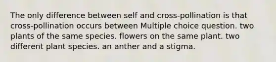 The only difference between self and cross-pollination is that cross-pollination occurs between Multiple choice question. two plants of the same species. flowers on the same plant. two different plant species. an anther and a stigma.