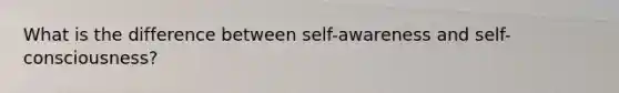 What is the difference between self-awareness and self-consciousness?