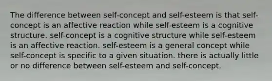 The difference between self-concept and self-esteem is that self-concept is an affective reaction while self-esteem is a cognitive structure. self-concept is a cognitive structure while self-esteem is an affective reaction. self-esteem is a general concept while self-concept is specific to a given situation. there is actually little or no difference between self-esteem and self-concept.