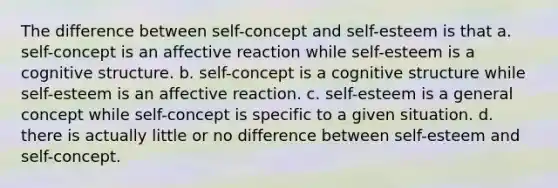 The difference between self-concept and self-esteem is that a. self-concept is an affective reaction while self-esteem is a cognitive structure. b. self-concept is a cognitive structure while self-esteem is an affective reaction. c. self-esteem is a general concept while self-concept is specific to a given situation. d. there is actually little or no difference between self-esteem and self-concept.