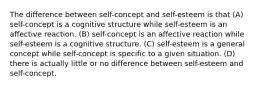 The difference between self-concept and self-esteem is that (A) self-concept is a cognitive structure while self-esteem is an affective reaction. (B) self-concept is an affective reaction while self-esteem is a cognitive structure. (C) self-esteem is a general concept while self-concept is specific to a given situation. (D) there is actually little or no difference between self-esteem and self-concept.