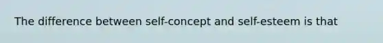 The difference between self-concept and self-esteem is that