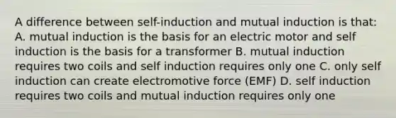 A difference between self-induction and mutual induction is that: A. mutual induction is the basis for an electric motor and self induction is the basis for a transformer B. mutual induction requires two coils and self induction requires only one C. only self induction can create electromotive force (EMF) D. self induction requires two coils and mutual induction requires only one