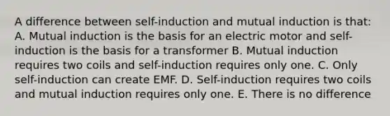 A difference between self-induction and mutual induction is that: A. Mutual induction is the basis for an electric motor and self-induction is the basis for a transformer B. Mutual induction requires two coils and self-induction requires only one. C. Only self-induction can create EMF. D. Self-induction requires two coils and mutual induction requires only one. E. There is no difference