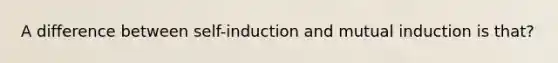 A difference between self-induction and mutual induction is that?